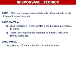 DANO - Efetivo prejuízo experimentado pela vítima, oriundo do ato
ilícito praticado pelo agente:
DANO MATERIAL:
a) Dano Emergente: efeitos diretos e imediatos no patrimônio
da vítima
b) Lucros Cessantes: efeitos mediatos ou futuros, reduzindo
ganhos, lucros etc.
DANO MORAL
Dor, vexame, sofrimento, humilhação – dor da alma.
RESPONSÁVEL TÉCNICO
 
