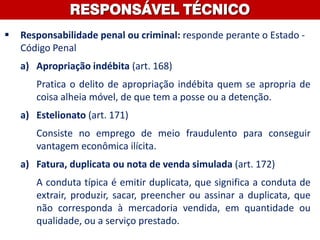  Responsabilidade penal ou criminal: responde perante o Estado -
Código Penal
a) Apropriação indébita (art. 168)
Pratica o delito de apropriação indébita quem se apropria de
coisa alheia móvel, de que tem a posse ou a detenção.
a) Estelionato (art. 171)
Consiste no emprego de meio fraudulento para conseguir
vantagem econômica ilícita.
a) Fatura, duplicata ou nota de venda simulada (art. 172)
A conduta típica é emitir duplicata, que significa a conduta de
extrair, produzir, sacar, preencher ou assinar a duplicata, que
não corresponda à mercadoria vendida, em quantidade ou
qualidade, ou a serviço prestado.
RESPONSÁVEL TÉCNICO
 