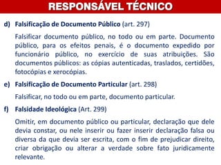 d) Falsificação de Documento Público (art. 297)
Falsificar documento público, no todo ou em parte. Documento
público, para os efeitos penais, é o documento expedido por
funcionário público, no exercício de suas atribuições. São
documentos públicos: as cópias autenticadas, traslados, certidões,
fotocópias e xerocópias.
e) Falsificação de Documento Particular (art. 298)
Falsificar, no todo ou em parte, documento particular.
f) Falsidade Ideológica (Art. 299)
Omitir, em documento público ou particular, declaração que dele
devia constar, ou nele inserir ou fazer inserir declaração falsa ou
diversa da que devia ser escrita, com o fim de prejudicar direito,
criar obrigação ou alterar a verdade sobre fato juridicamente
relevante.
RESPONSÁVEL TÉCNICO
 