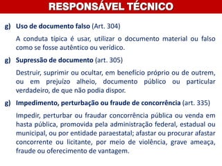 g) Uso de documento falso (Art. 304)
A conduta típica é usar, utilizar o documento material ou falso
como se fosse autêntico ou verídico.
g) Supressão de documento (art. 305)
Destruir, suprimir ou ocultar, em benefício próprio ou de outrem,
ou em prejuízo alheio, documento público ou particular
verdadeiro, de que não podia dispor.
g) Impedimento, perturbação ou fraude de concorrência (art. 335)
Impedir, perturbar ou fraudar concorrência pública ou venda em
hasta pública, promovida pela administração federal, estadual ou
municipal, ou por entidade paraestatal; afastar ou procurar afastar
concorrente ou licitante, por meio de violência, grave ameaça,
fraude ou oferecimento de vantagem.
RESPONSÁVEL TÉCNICO
 