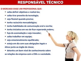 RESPONSÁVEL TÉCNICO
O MERCADO EXIGE UM PROFISSIONAL QUE:
 saiba definir objetivos e realizá-los;
 saiba tirar proveito da tecnologia;
 seja flexível quando preciso;
 tenha raciocínio mercadológico;
 tenha habilidades de comunicação oral e escrita;
 tenha iniciativa em vez de ficar esperando ordens;
 fuja da acomodação e seja inovador;
 saiba trabalhar em equipe;
 seja emocionalmente equilibrado;
 esteja em dia com suas obrigações legais e
éticas junto ao órgão de classe;
 detenha um bom nível de conhecimento sobre
as relações da empresa com o CRA e a sociedade.
 