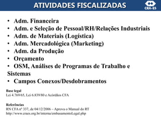 ATIVIDADES FISCALIZADAS
• Adm. Financeira
• Adm. e Seleção de Pessoal/RH/Relações Industriais
• Adm. de Materiais (Logística)
• Adm. Mercadológica (Marketing)
• Adm. da Produção
• Orçamento
• OSM, Análises de Programas de Trabalho e
Sistemas
• Campos Conexos/Desdobramentos
Base legal
Lei 4.769/65, Lei 6.839/80 e Acórdãos CFA
Referências
RN CFA nº 337, de 04/12/2006 – Aprova o Manual do RT
http://www.craes.org.br/interna/embasamentoLegal.php
 