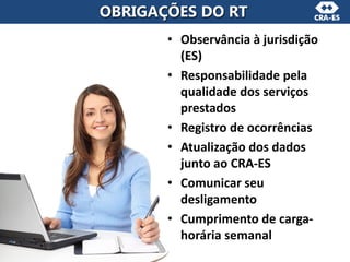 • Observância à jurisdição
(ES)
• Responsabilidade pela
qualidade dos serviços
prestados
• Registro de ocorrências
• Atualização dos dados
junto ao CRA-ES
• Comunicar seu
desligamento
• Cumprimento de carga-
horária semanal
OBRIGAÇÕES DO RT
 