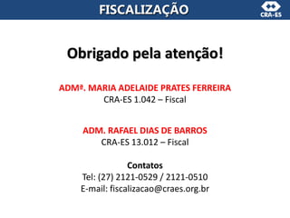Obrigado pela atenção!
ADMª. MARIA ADELAIDE PRATES FERREIRA
CRA-ES 1.042 – Fiscal
ADM. RAFAEL DIAS DE BARROS
CRA-ES 13.012 – Fiscal
Contatos
Tel: (27) 2121-0529 / 2121-0510
E-mail: fiscalizacao@craes.org.br
FISCALIZAÇÃO
 