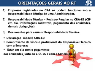 1) Empresas registradas no CRA só podem funcionar sob a
Responsabilidade Técnica de uma Administrador.
2) Responsabilidade Técnica = Registro Regular no CRA-ES (CIP
em dia, informações cadastrais, pagamento das anuidades,
demais obrigações).
3) Documentos para assumir Responsabilidade Técnica.
 Declaração modelo CRA-ES;
 Comprovante de vínculo profissional do Responsável Técnico
com a Empresa;
 Estar em dia com o pagamento
das anuidades junto ao CRA-ES e com a CIP em dia;
ORIENTAÇÕES GERAIS AO RT
 