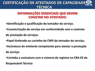 CERTIFICAÇÃO DE ATESTADOS DE CAPACIDADE
TÉCNICA
INFORMAÇÕES ESSENCIAIS QUE DEVEM
CONSTAR NO ATESTADO:
•Identificação e qualificação do tomador do serviço.
•Caracterização do serviço em conformidade com o contrato
de prestação de serviços.
•Papel timbrado ou carimbo de CNPJ do tomador do serviço.
•Assinatura do emitente competente para atestar a prestação
de serviço.
•Carimbo e assinatura com o número de registro no CRA-ES do
Responsável Técnico
 