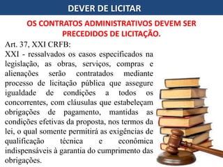 DEVER DE LICITAR
OS CONTRATOS ADMINISTRATIVOS DEVEM SER
PRECEDIDOS DE LICITAÇÃO.
Art. 37, XXI CRFB:
XXI - ressalvados os casos especificados na
legislação, as obras, serviços, compras e
alienações serão contratados mediante
processo de licitação pública que assegure
igualdade de condições a todos os
concorrentes, com cláusulas que estabeleçam
obrigações de pagamento, mantidas as
condições efetivas da proposta, nos termos da
lei, o qual somente permitirá as exigências de
qualificação técnica e econômica
indispensáveis à garantia do cumprimento das
obrigações.
 