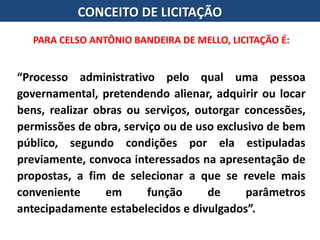 CONCEITO DE LICITAÇÃO
“Processo administrativo pelo qual uma pessoa
governamental, pretendendo alienar, adquirir ou locar
bens, realizar obras ou serviços, outorgar concessões,
permissões de obra, serviço ou de uso exclusivo de bem
público, segundo condições por ela estipuladas
previamente, convoca interessados na apresentação de
propostas, a fim de selecionar a que se revele mais
conveniente em função de parâmetros
antecipadamente estabelecidos e divulgados”.
PARA CELSO ANTÔNIO BANDEIRA DE MELLO, LICITAÇÃO É:
 