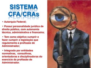 SISTEMA
CFA/CRAs
• Autarquia Federal;
• Possui personalidade jurídica de
direito público, com autonomia
técnica, administrativa e financeira;
• Tem como objetivo cumprir e
fazer cumprir a legislação que
regulamenta a profissão de
Administrador;
• Integrado por entidades
normativas, consultivas,
orientadoras e disciplinadoras do
exercício da profissão de
Administrador.
 