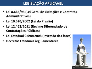 • Lei 8.666/93 (Lei Geral de Licitações e Contratos
Administrativos)
• Lei 10.520/2002 (Lei do Pregão)
• Lei 12.462/2011 (Regime Diferenciado de
Contratações Públicas)
• Lei Estadual 9.090/2008 (inversão das fases)
• Decretos Estaduais regulamentares
LEGISLAÇÃO APLICÁVEL
 