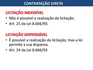 LICITAÇÃO INEXIGÍVEL
• Não é possível a realização da licitação.
• Art. 25 da Lei 8.666/93.
LICITAÇÃO DISPENSÁVEL
• É possível a realização da licitação, mas a lei
permite a sua dispensa.
• Art. 24 da Lei 8.666/93
CONTRATAÇÃO DIRETA
 