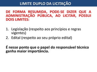 DE FORMA RESUMIDA, PODE-SE DIZER QUE A
ADMINISTRAÇÃO PÚBLICA, AO LICITAR, POSSUI
DOIS LIMITES:
1. Legislação (respeito aos princípios e regras
vigentes)
2. Edital (respeito ao seu próprio edital)
É nesse ponto que o papel do responsável técnico
ganha maior importância.
LIMITE DUPLO DA LICITAÇÃO
 