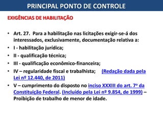 EXIGÊNCIAS DE HABILITAÇÃO
• Art. 27. Para a habilitação nas licitações exigir-se-á dos
interessados, exclusivamente, documentação relativa a:
• I - habilitação jurídica;
• II - qualificação técnica;
• III - qualificação econômico-financeira;
• IV – regularidade fiscal e trabalhista; (Redação dada pela
Lei nº 12.440, de 2011)
• V – cumprimento do disposto no inciso XXXIII do art. 7o da
Constituição Federal. (Incluído pela Lei nº 9.854, de 1999) –
Proibição de trabalho de menor de idade.
PRINCIPAL PONTO DE CONTROLE
 