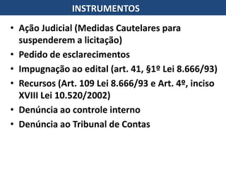 • Ação Judicial (Medidas Cautelares para
suspenderem a licitação)
• Pedido de esclarecimentos
• Impugnação ao edital (art. 41, §1º Lei 8.666/93)
• Recursos (Art. 109 Lei 8.666/93 e Art. 4º, inciso
XVIII Lei 10.520/2002)
• Denúncia ao controle interno
• Denúncia ao Tribunal de Contas
INSTRUMENTOS
 