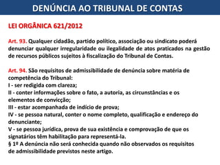 DENÚNCIA AO TRIBUNAL DE CONTAS
LEI ORGÂNICA 621/2012
Art. 93. Qualquer cidadão, partido político, associação ou sindicato poderá
denunciar qualquer irregularidade ou ilegalidade de atos praticados na gestão
de recursos públicos sujeitos à fiscalização do Tribunal de Contas.
Art. 94. São requisitos de admissibilidade de denúncia sobre matéria de
competência do Tribunal:
I - ser redigida com clareza;
II - conter informações sobre o fato, a autoria, as circunstâncias e os
elementos de convicção;
III - estar acompanhada de indício de prova;
IV - se pessoa natural, conter o nome completo, qualificação e endereço do
denunciante;
V - se pessoa jurídica, prova de sua existência e comprovação de que os
signatários têm habilitação para representá-la.
§ 1º A denúncia não será conhecida quando não observados os requisitos
de admissibilidade previstos neste artigo.
 