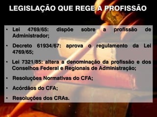 LEGISLAÇÃO QUE REGE A PROFISSÃO
• Lei 4769/65: dispõe sobre a profissão de
Administrador;
• Decreto 61934/67: aprova o regulamento da Lei
4769/65;
• Lei 7321/85: altera a denominação da profissão e dos
Conselhos Federal e Regionais de Administração;
• Resoluções Normativas do CFA;
• Acórdãos do CFA;
• Resoluções dos CRAs.
 