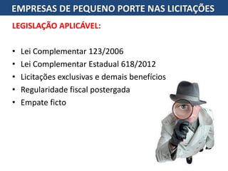 LEGISLAÇÃO APLICÁVEL:
• Lei Complementar 123/2006
• Lei Complementar Estadual 618/2012
• Licitações exclusivas e demais benefícios
• Regularidade fiscal postergada
• Empate ficto
EMPRESAS DE PEQUENO PORTE NAS LICITAÇÕES
 