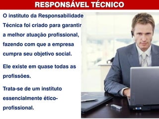 RESPONSÁVEL TÉCNICO
O instituto da Responsabilidade
Técnica foi criado para garantir
a melhor atuação profissional,
fazendo com que a empresa
cumpra seu objetivo social.
Ele existe em quase todas as
profissões.
Trata-se de um instituto
essencialmente ético-
profissional.
 