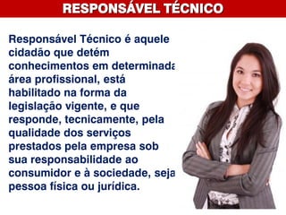 RESPONSÁVEL TÉCNICO
Responsável Técnico é aquele
cidadão que detém
conhecimentos em determinada
área profissional, está
habilitado na forma da
legislação vigente, e que
responde, tecnicamente, pela
qualidade dos serviços
prestados pela empresa sob
sua responsabilidade ao
consumidor e à sociedade, seja
pessoa física ou jurídica.
 
