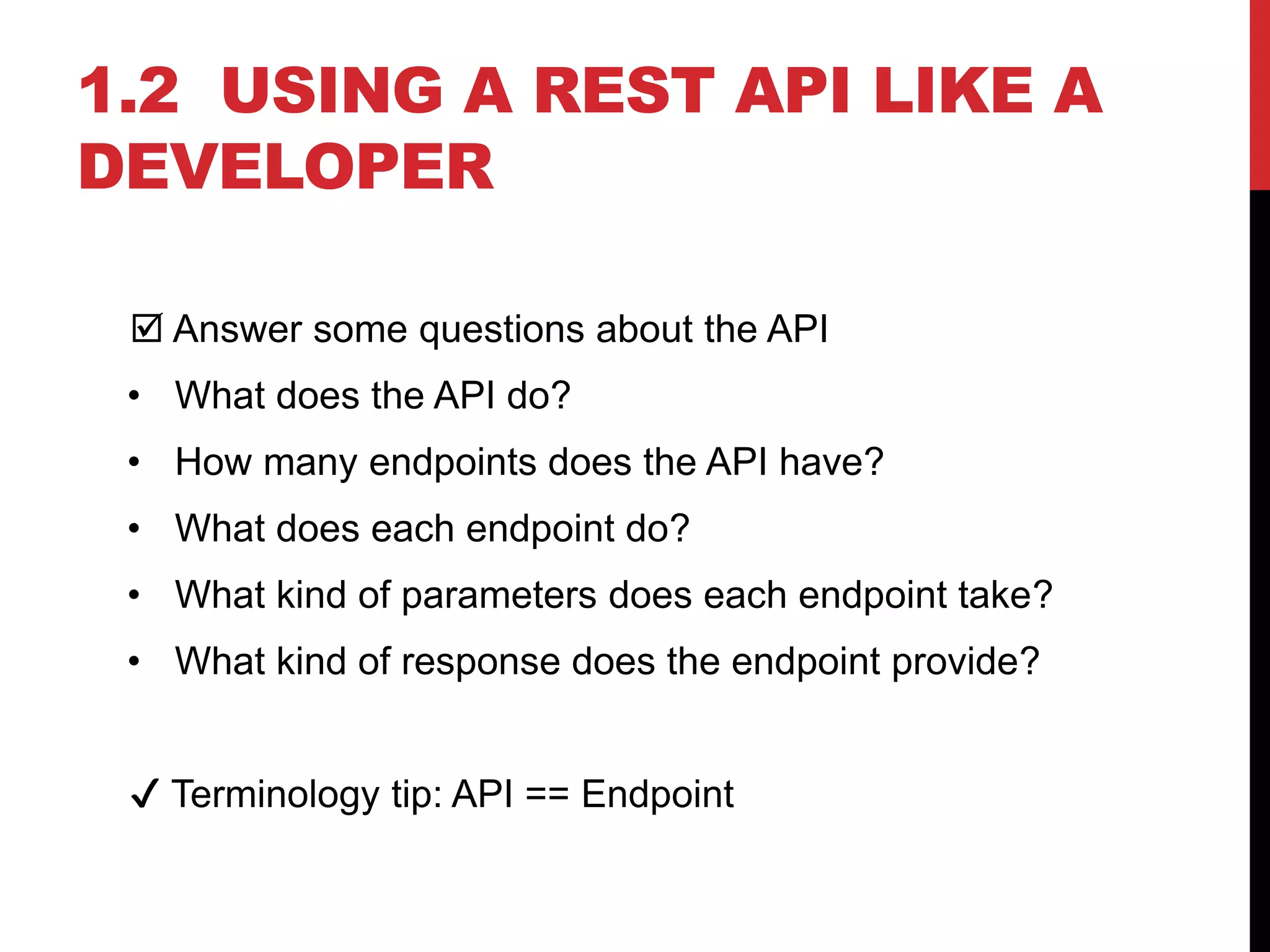 1.2 USING A REST API LIKE A
DEVELOPER
 Answer some questions about the API
• What does the API do?
• How many endpoints does the API have?
• What does each endpoint do?
• What kind of parameters does each endpoint take?
• What kind of response does the endpoint provide?
✔ Terminology tip: API == Endpoint
 