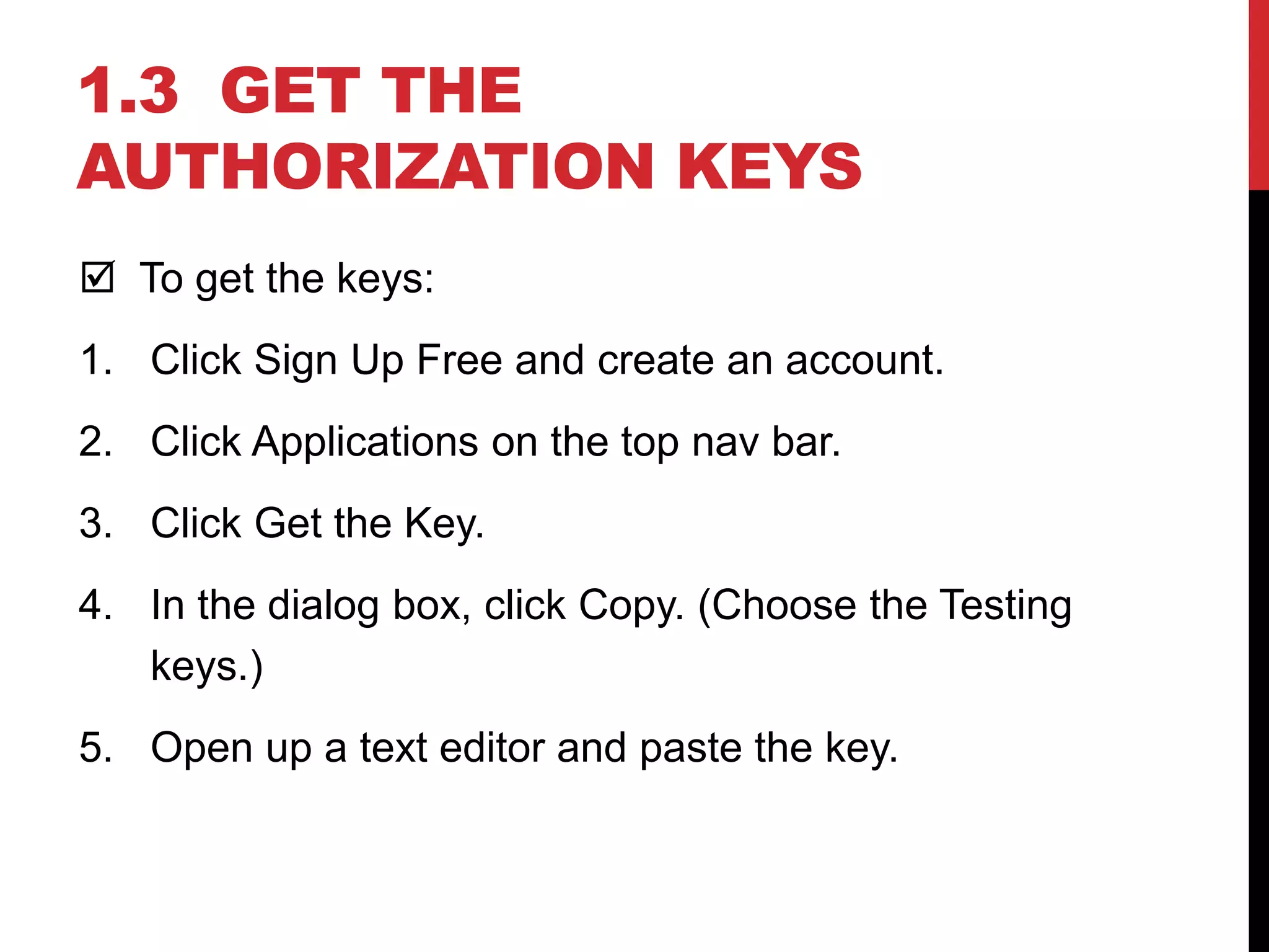 1.3 GET THE
AUTHORIZATION KEYS
 To get the keys:
1. Click Sign Up Free and create an account.
2. Click Applications on the top nav bar.
3. Click Get the Key.
4. In the dialog box, click Copy. (Choose the Testing
keys.)
5. Open up a text editor and paste the key.
 