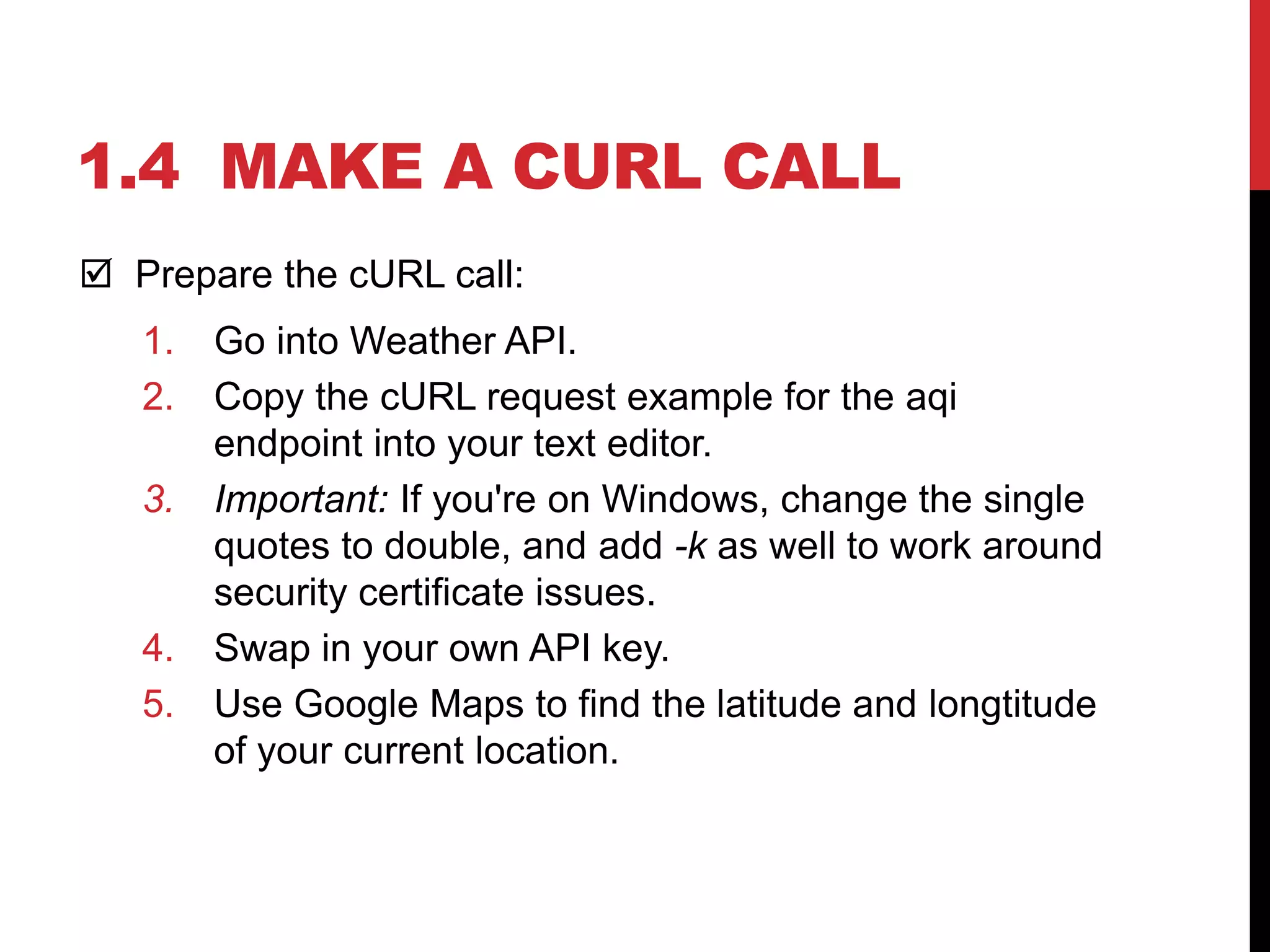 1.4 MAKE A CURL CALL
 Prepare the cURL call:
1. Go into Weather API.
2. Copy the cURL request example for the aqi
endpoint into your text editor.
3. Important: If you're on Windows, change the single
quotes to double, and add -k as well to work around
security certificate issues.
4. Swap in your own API key.
5. Use Google Maps to find the latitude and longtitude
of your current location.
 