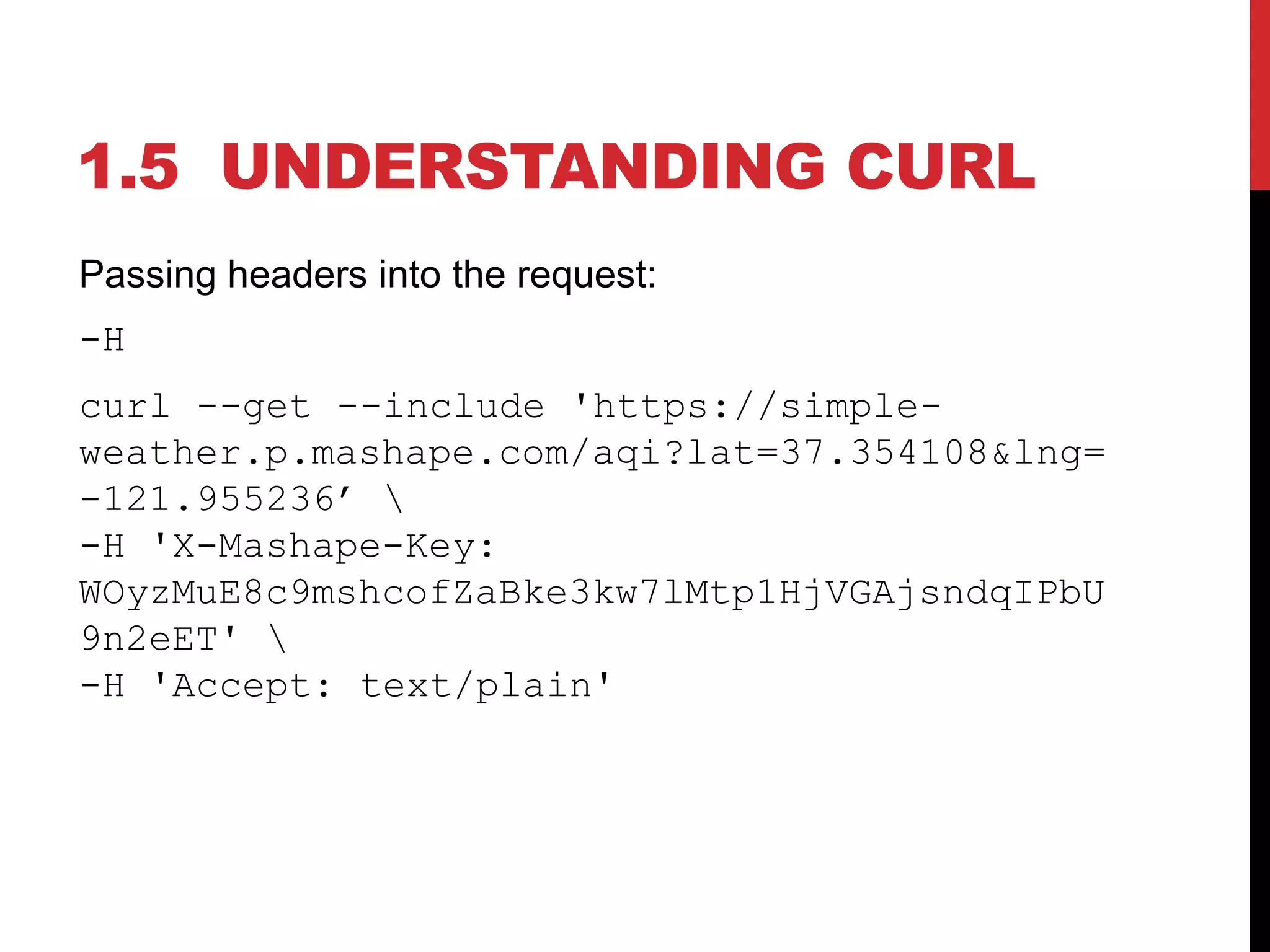 1.5 UNDERSTANDING CURL
Passing headers into the request:
-H
curl --get --include 'https://simple-
weather.p.mashape.com/aqi?lat=37.354108&lng=
-121.955236’ 
-H 'X-Mashape-Key:
WOyzMuE8c9mshcofZaBke3kw7lMtp1HjVGAjsndqIPbU
9n2eET' 
-H 'Accept: text/plain'
 