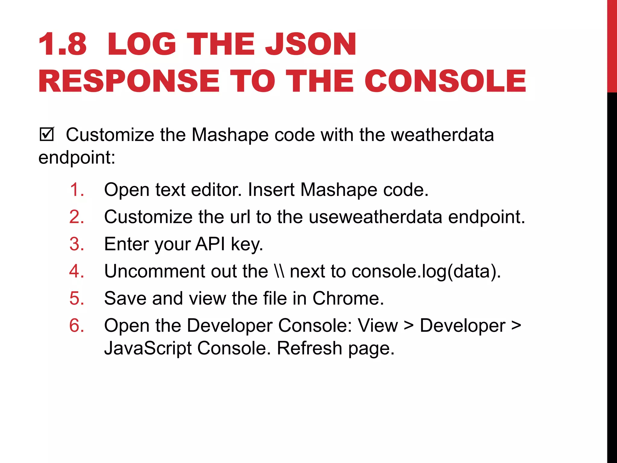 1.8 LOG THE JSON
RESPONSE TO THE CONSOLE
 Customize the Mashape code with the weatherdata
endpoint:
1. Open text editor. Insert Mashape code.
2. Customize the url to the useweatherdata endpoint.
3. Enter your API key.
4. Uncomment out the  next to console.log(data).
5. Save and view the file in Chrome.
6. Open the Developer Console: View > Developer >
JavaScript Console. Refresh page.
 
