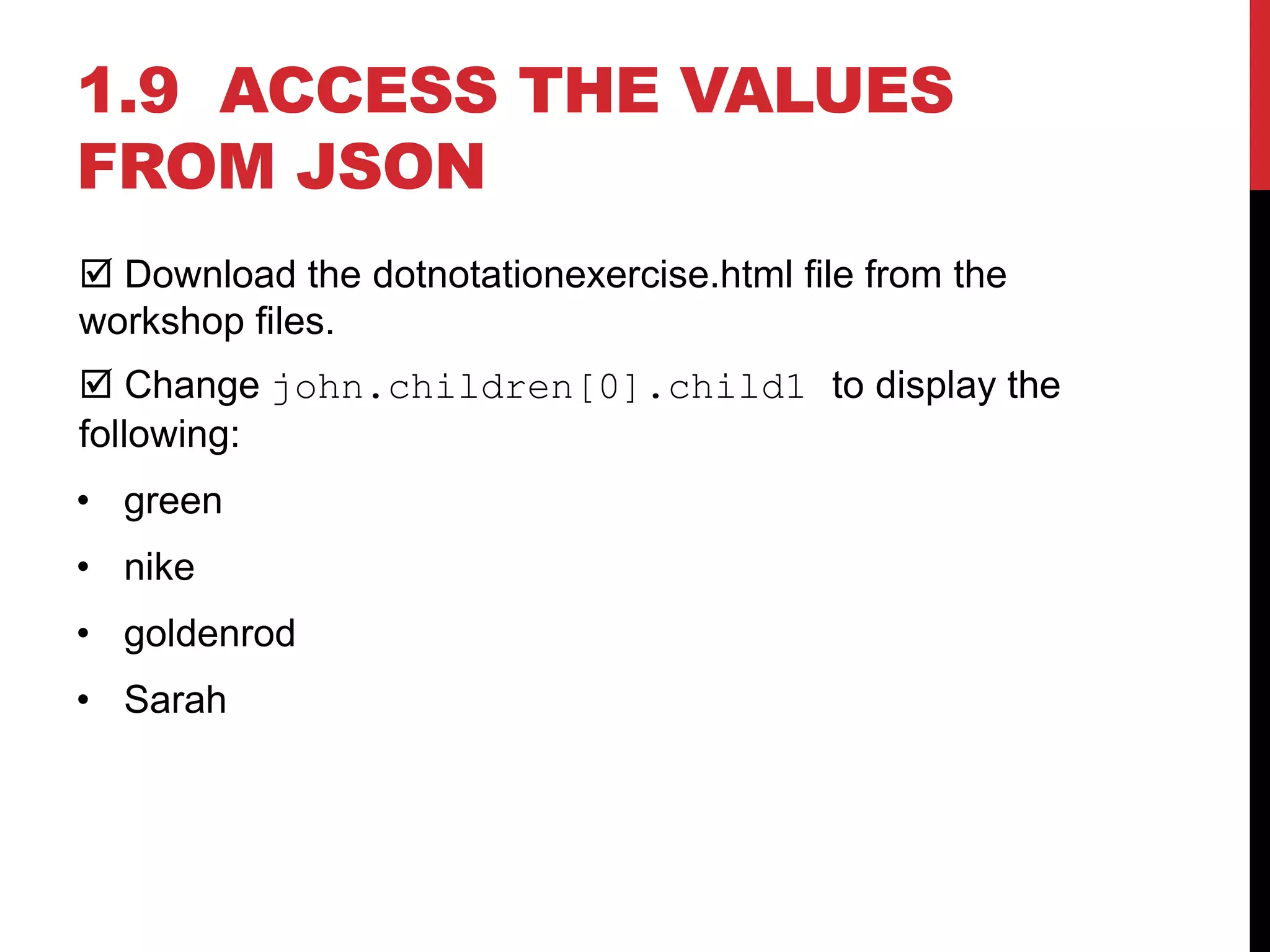 1.9 ACCESS THE VALUES
FROM JSON
 Download the dotnotationexercise.html file from the
workshop files.
 Change john.children[0].child1 to display the
following:
• green
• nike
• goldenrod
• Sarah
 