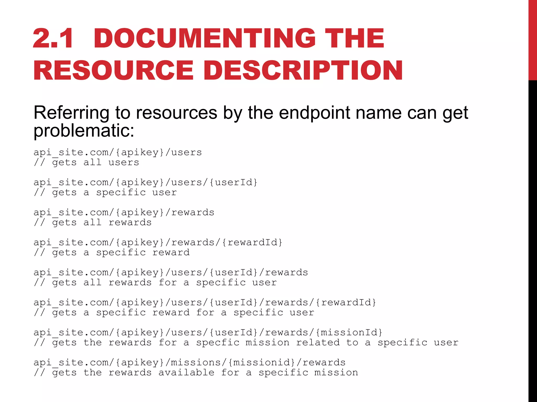 2.1 DOCUMENTING THE
RESOURCE DESCRIPTION
Referring to resources by the endpoint name can get
problematic:
api_site.com/{apikey}/users
// gets all users
api_site.com/{apikey}/users/{userId}
// gets a specific user
api_site.com/{apikey}/rewards
// gets all rewards
api_site.com/{apikey}/rewards/{rewardId}
// gets a specific reward
api_site.com/{apikey}/users/{userId}/rewards
// gets all rewards for a specific user
api_site.com/{apikey}/users/{userId}/rewards/{rewardId}
// gets a specific reward for a specific user
api_site.com/{apikey}/users/{userId}/rewards/{missionId}
// gets the rewards for a specfic mission related to a specific user
api_site.com/{apikey}/missions/{missionid}/rewards
// gets the rewards available for a specific mission
 
