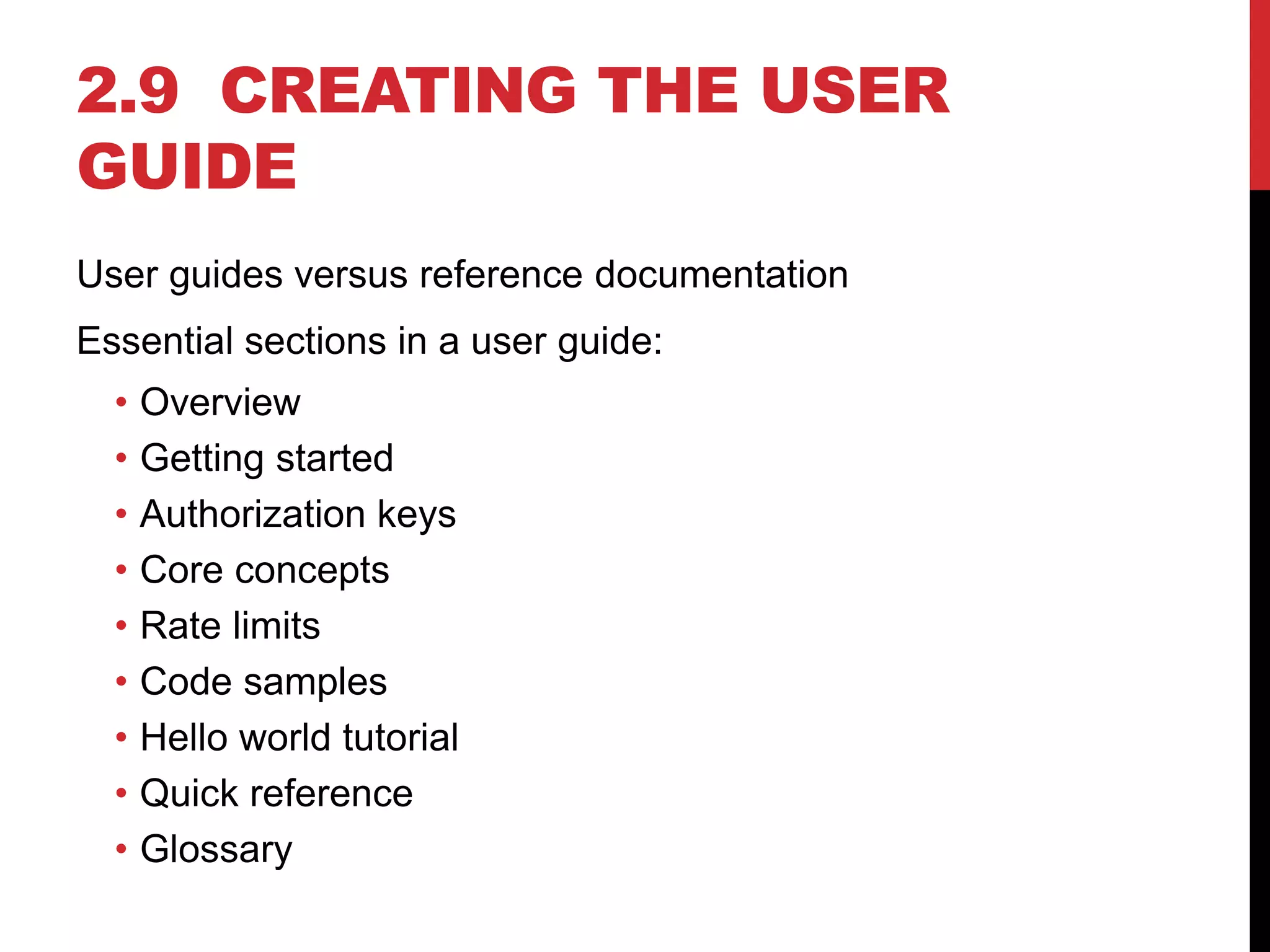 2.9 CREATING THE USER
GUIDE
User guides versus reference documentation
Essential sections in a user guide:
• Overview
• Getting started
• Authorization keys
• Core concepts
• Rate limits
• Code samples
• Hello world tutorial
• Quick reference
• Glossary
 
