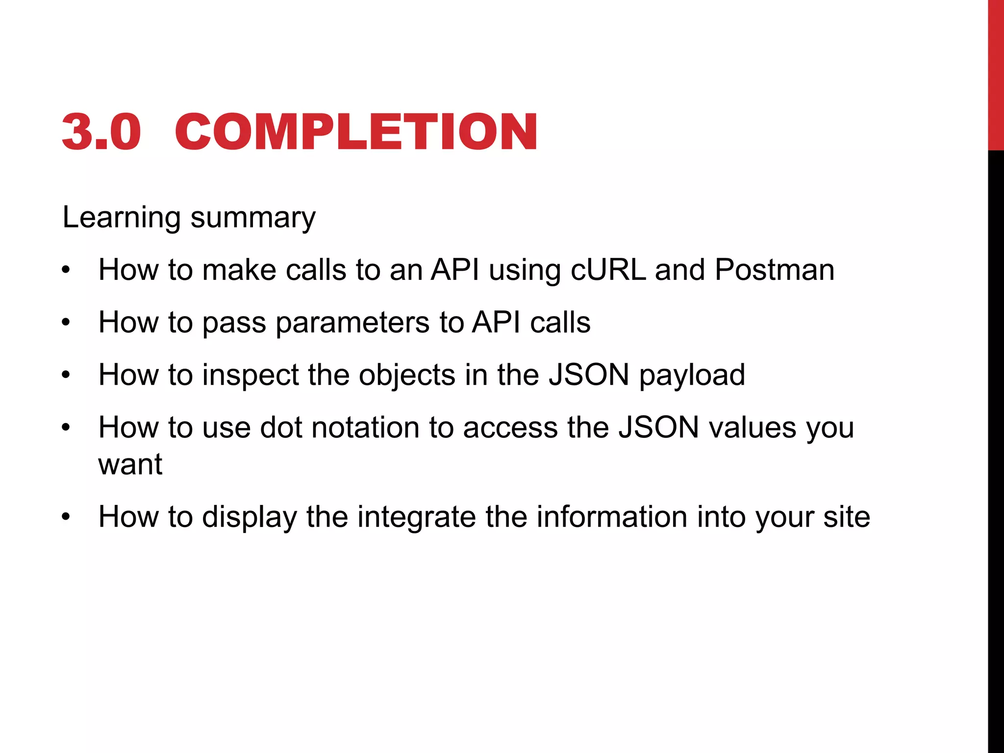 3.0 COMPLETION
Learning summary
• How to make calls to an API using cURL and Postman
• How to pass parameters to API calls
• How to inspect the objects in the JSON payload
• How to use dot notation to access the JSON values you
want
• How to display the integrate the information into your site
 