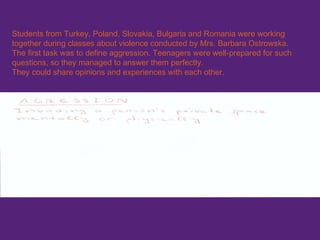 Students from Turkey, Poland, Slovakia, Bulgaria and Romania were working together during classes about violence conducted by Mrs. Barbara Ostrowska.   The  first task was to define aggression. Teenagers were well-prepared for such questions, so they managed to answer them perfectly.   They could share opinions and experiences with each other. 