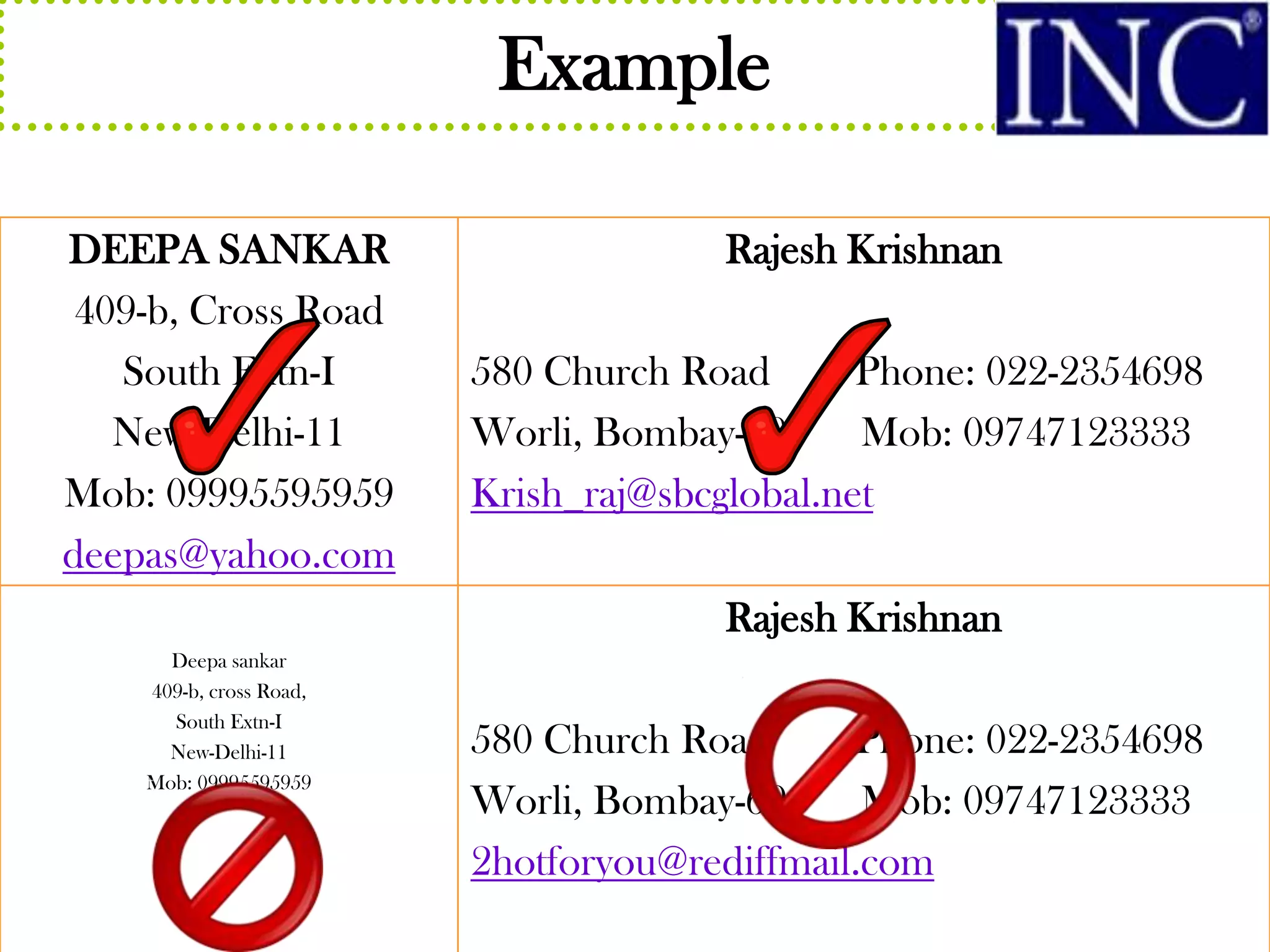 Example

DEEPA SANKAR                          Rajesh Krishnan
 409-b, Cross Road
   South Extn-I          580 Church Road       Phone: 022-2354698
   New Delhi-11          Worli, Bombay-69      Mob: 09747123333
Mob: 09995595959         Krish_raj@sbcglobal.net
deepas@yahoo.com
                                      Rajesh Krishnan
      Deepa sankar
    409-b, cross Road,
      South Extn-I
      New-Delhi-11       580 Church Road      Phone: 022-2354698
    Mob: 09995595959
                         Worli, Bombay-69      Mob: 09747123333
                         2hotforyou@rediffmail.com
 