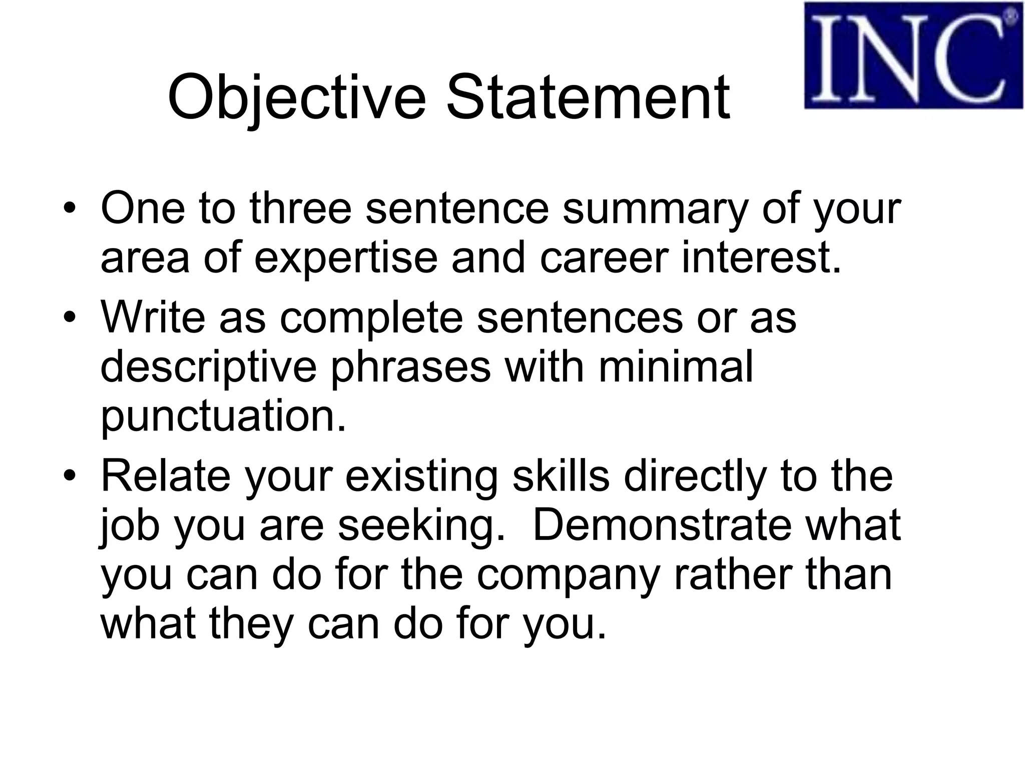 Objective Statement
• One to three sentence summary of your
  area of expertise and career interest.
• Write as complete sentences or as
  descriptive phrases with minimal
  punctuation.
• Relate your existing skills directly to the
  job you are seeking. Demonstrate what
  you can do for the company rather than
  what they can do for you.
 