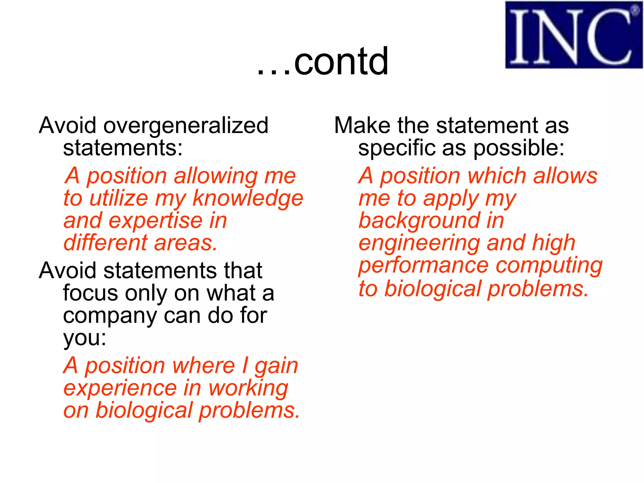 …contd
Avoid overgeneralized       Make the statement as
  statements:                specific as possible:
  A position allowing me     A position which allows
  to utilize my knowledge    me to apply my
  and expertise in           background in
  different areas.           engineering and high
Avoid statements that        performance computing
  focus only on what a       to biological problems.
  company can do for
  you:
  A position where I gain
  experience in working
  on biological problems.
 