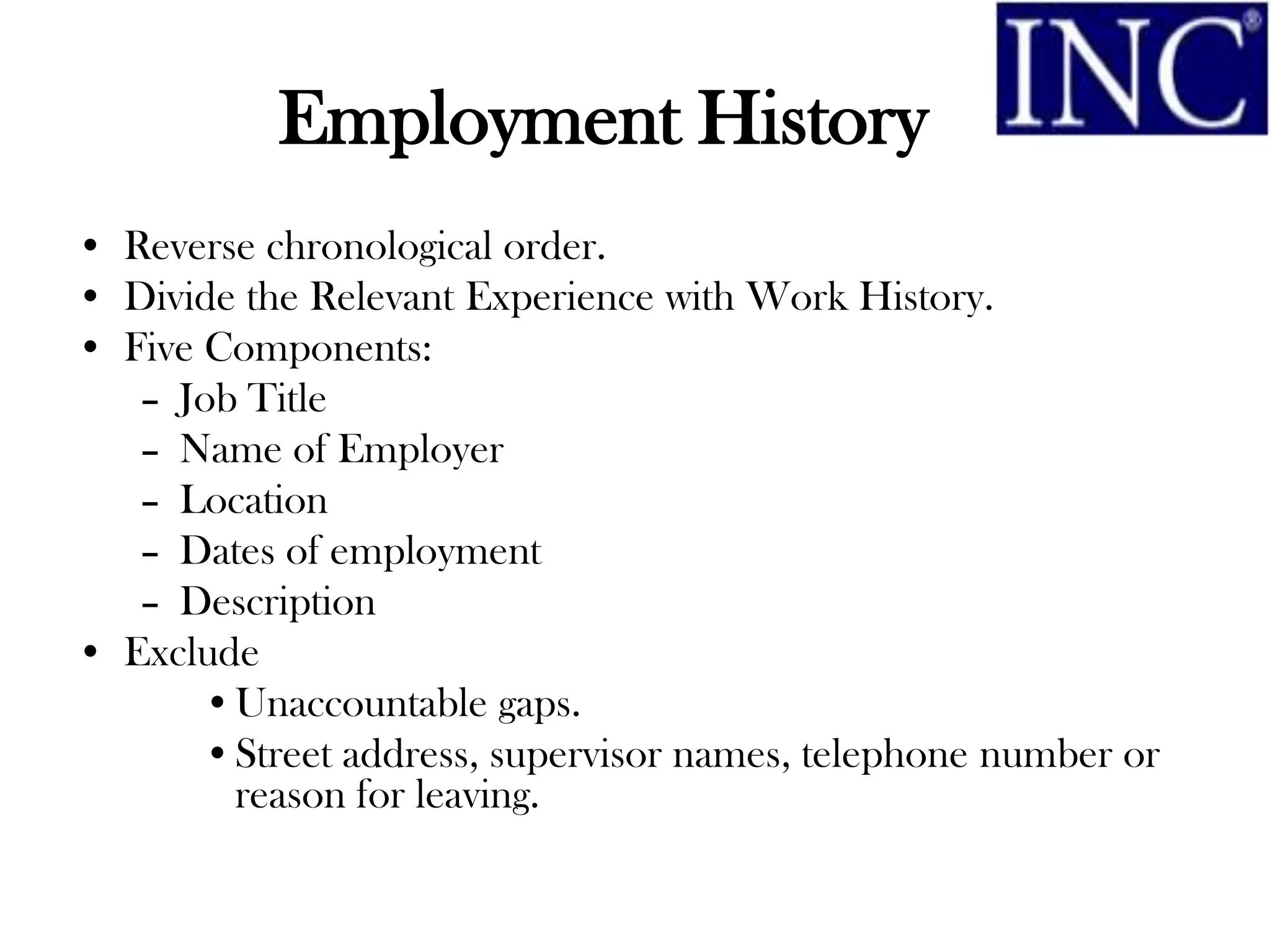 Employment History
• Reverse chronological order.
• Divide the Relevant Experience with Work History.
• Five Components:
   – Job Title
   – Name of Employer
   – Location
   – Dates of employment
   – Description
• Exclude
       •Unaccountable gaps.
       •Street address, supervisor names, telephone number or
        reason for leaving.
 