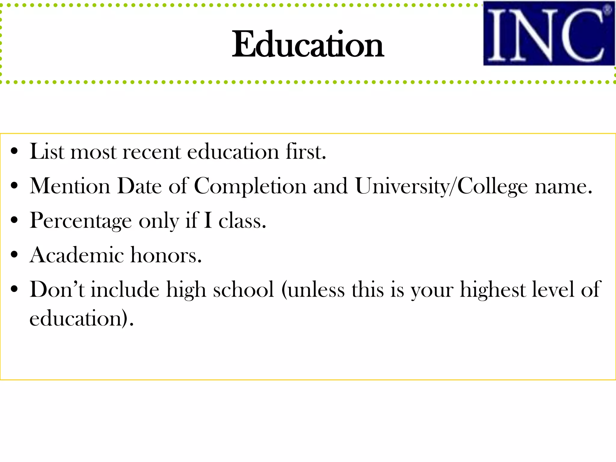 Education

• List most recent education first.
• Mention Date of Completion and University/College name.
• Percentage only if I class.
• Academic honors.
• Don’t include high school (unless this is your highest level of
  education).
 