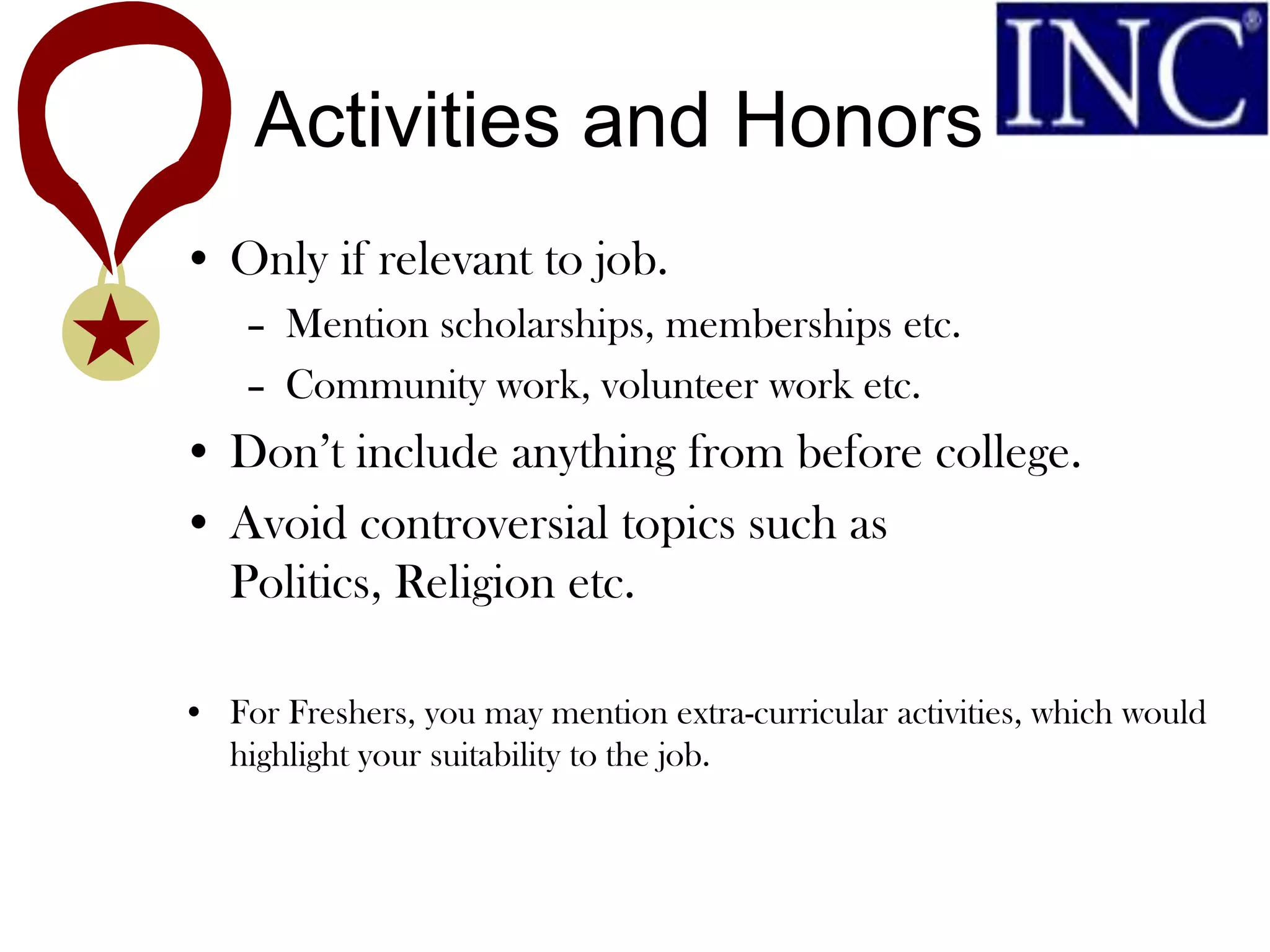 Activities and Honors
• Only if relevant to job.
    – Mention scholarships, memberships etc.
    – Community work, volunteer work etc.
• Don’t include anything from before college.
• Avoid controversial topics such as
  Politics, Religion etc.

• For Freshers, you may mention extra-curricular activities, which would
  highlight your suitability to the job.
 