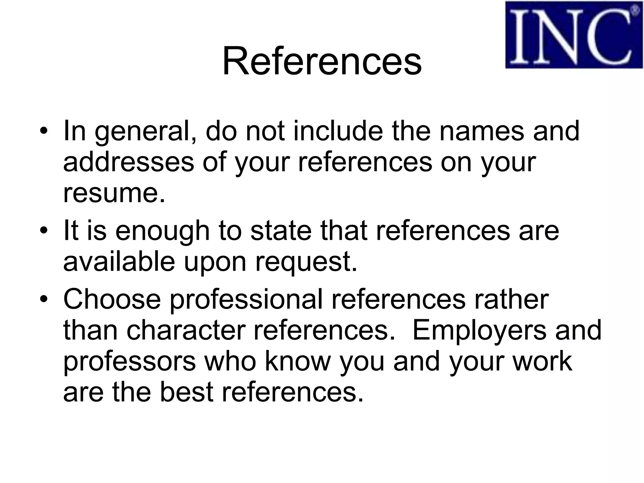 References
• In general, do not include the names and
  addresses of your references on your
  resume.
• It is enough to state that references are
  available upon request.
• Choose professional references rather
  than character references. Employers and
  professors who know you and your work
  are the best references.
 
