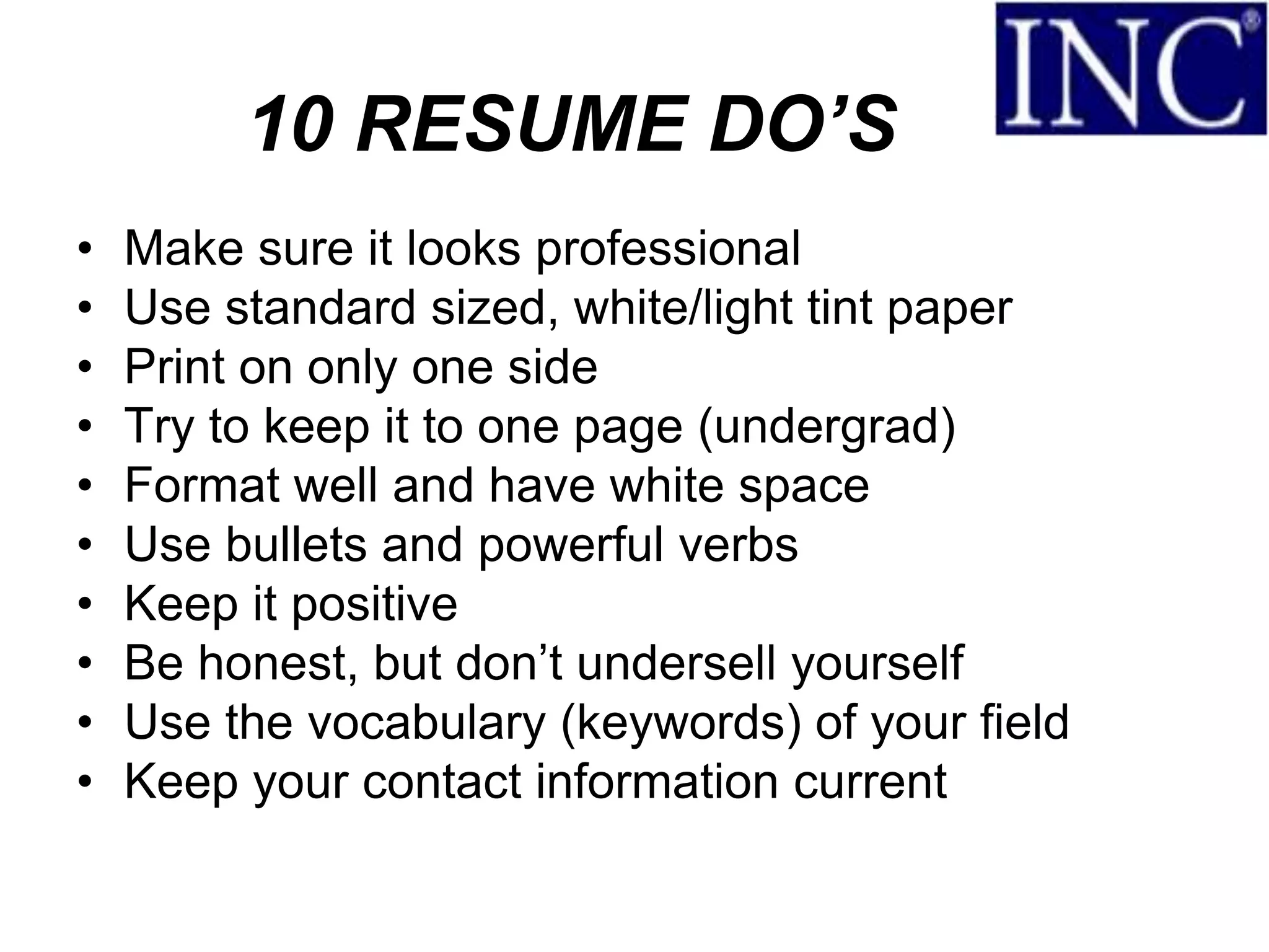 10 RESUME DO’S
•   Make sure it looks professional
•   Use standard sized, white/light tint paper
•   Print on only one side
•   Try to keep it to one page (undergrad)
•   Format well and have white space
•   Use bullets and powerful verbs
•   Keep it positive
•   Be honest, but don’t undersell yourself
•   Use the vocabulary (keywords) of your field
•   Keep your contact information current
 