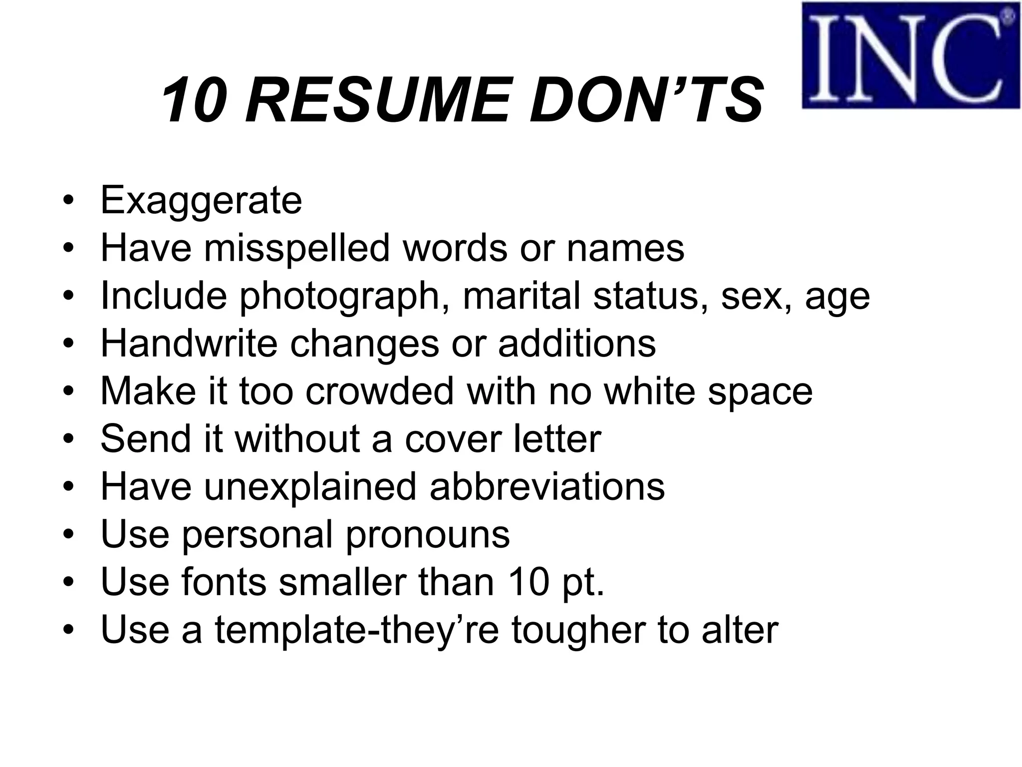 10 RESUME DON’TS
•   Exaggerate
•   Have misspelled words or names
•   Include photograph, marital status, sex, age
•   Handwrite changes or additions
•   Make it too crowded with no white space
•   Send it without a cover letter
•   Have unexplained abbreviations
•   Use personal pronouns
•   Use fonts smaller than 10 pt.
•   Use a template-they’re tougher to alter
 