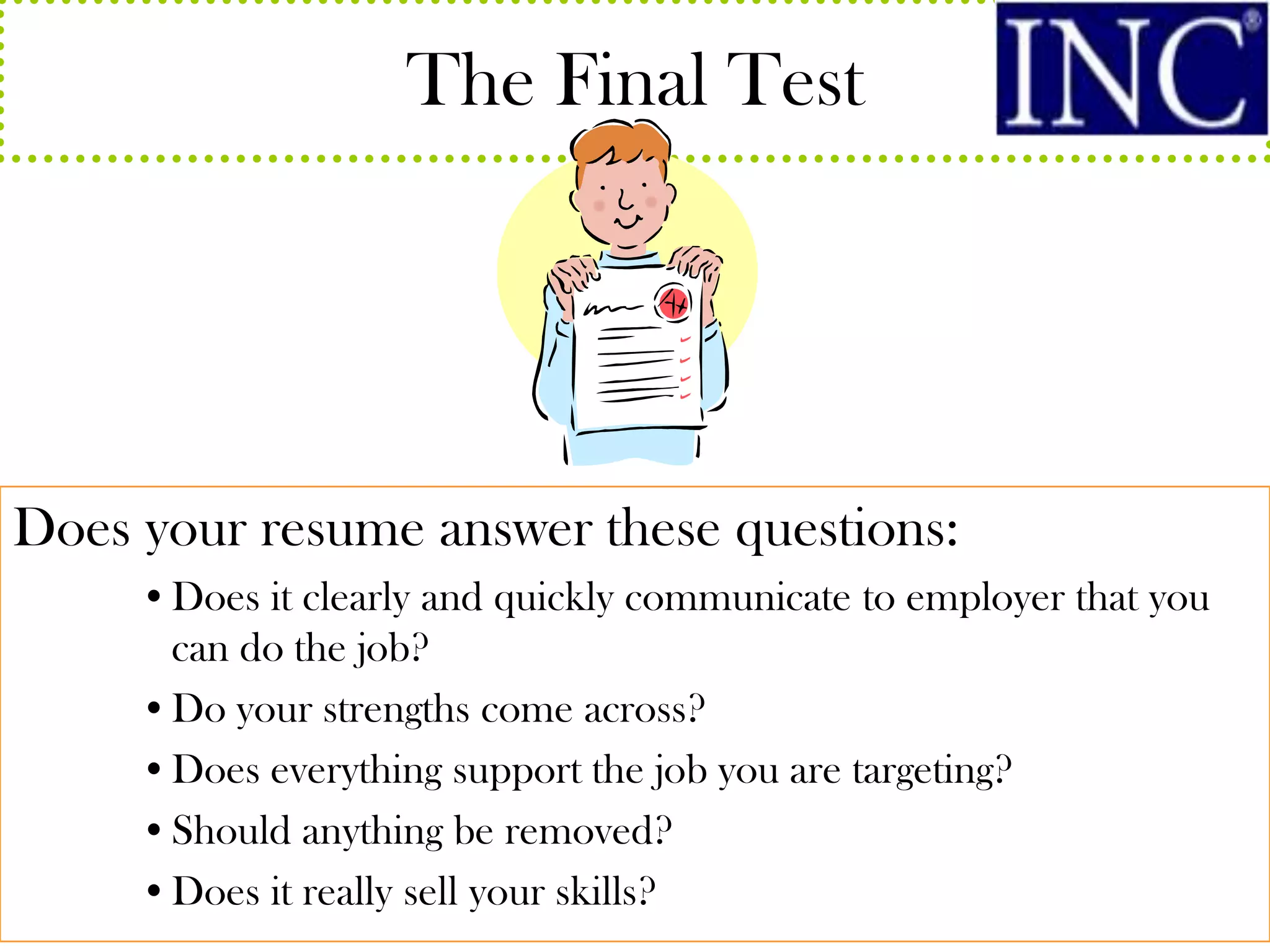 The Final Test




Does your resume answer these questions:
     •Does it clearly and quickly communicate to employer that you
      can do the job?
     •Do your strengths come across?
     •Does everything support the job you are targeting?
     •Should anything be removed?
     •Does it really sell your skills?
 
