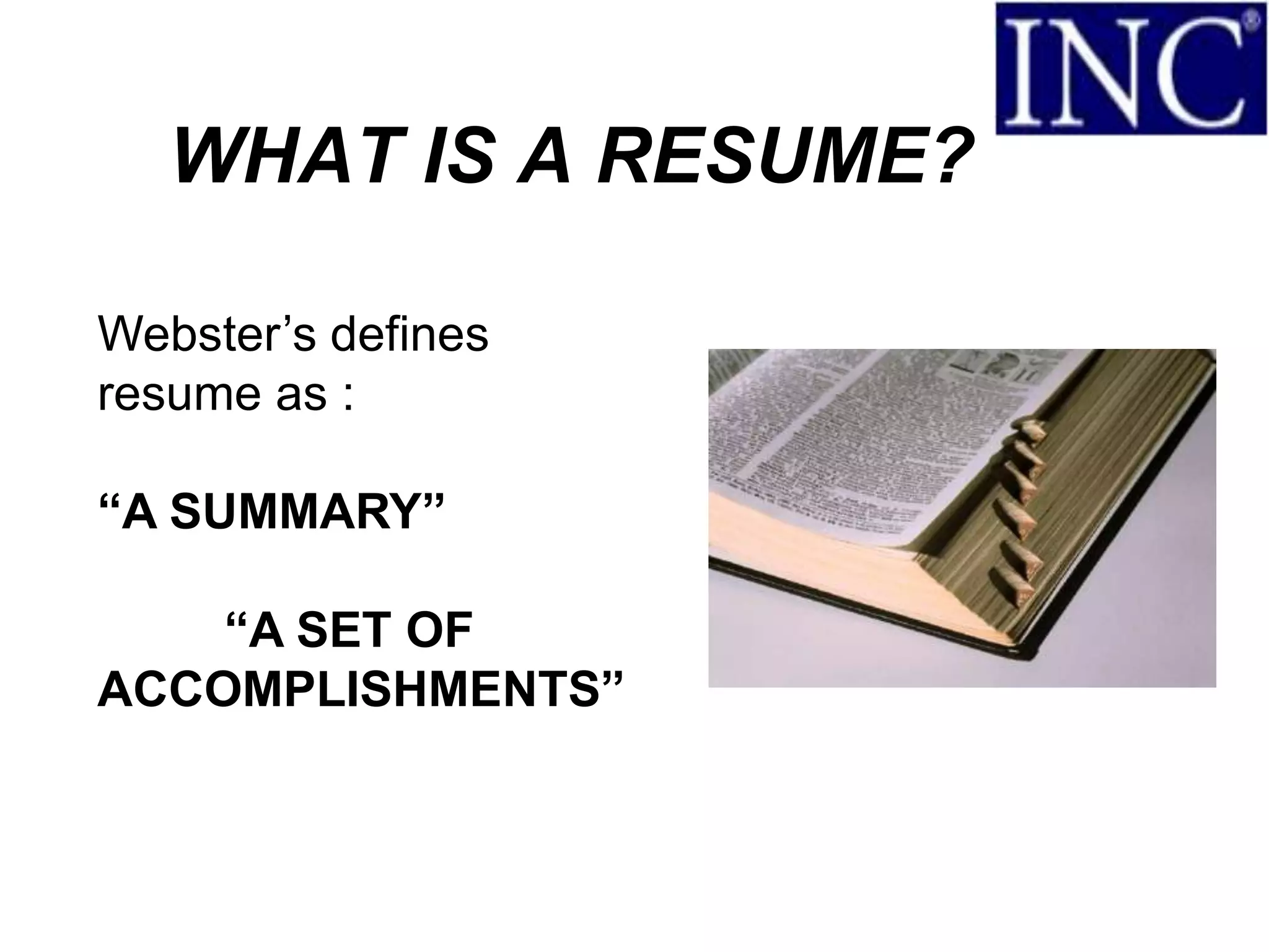 WHAT IS A RESUME?

Webster’s defines
resume as :

“A SUMMARY”

    “A SET OF
ACCOMPLISHMENTS”
 