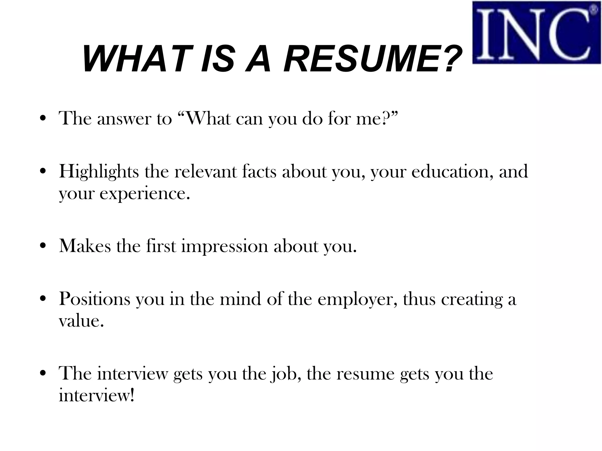 WHAT IS A RESUME?
• The answer to “What can you do for me?”

• Highlights the relevant facts about you, your education, and
  your experience.

• Makes the first impression about you.

• Positions you in the mind of the employer, thus creating a
  value.

• The interview gets you the job, the resume gets you the
  interview!
 