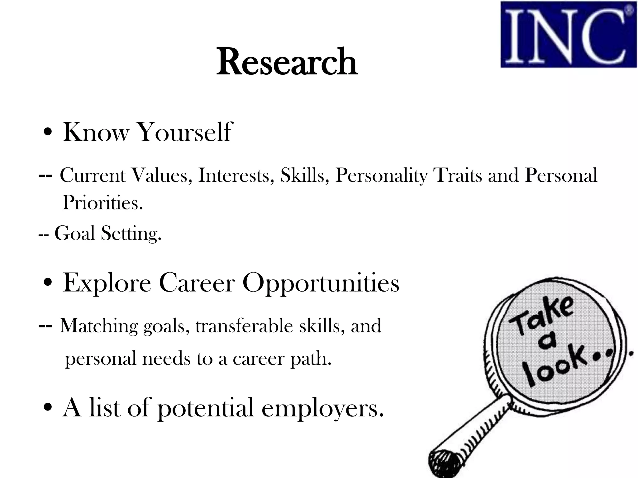 Research
• Know Yourself
-- Current Values, Interests, Skills, Personality Traits and Personal
    Priorities.
-- Goal Setting.

• Explore Career Opportunities
-- Matching goals, transferable skills, and
   personal needs to a career path.

• A list of potential employers.
 