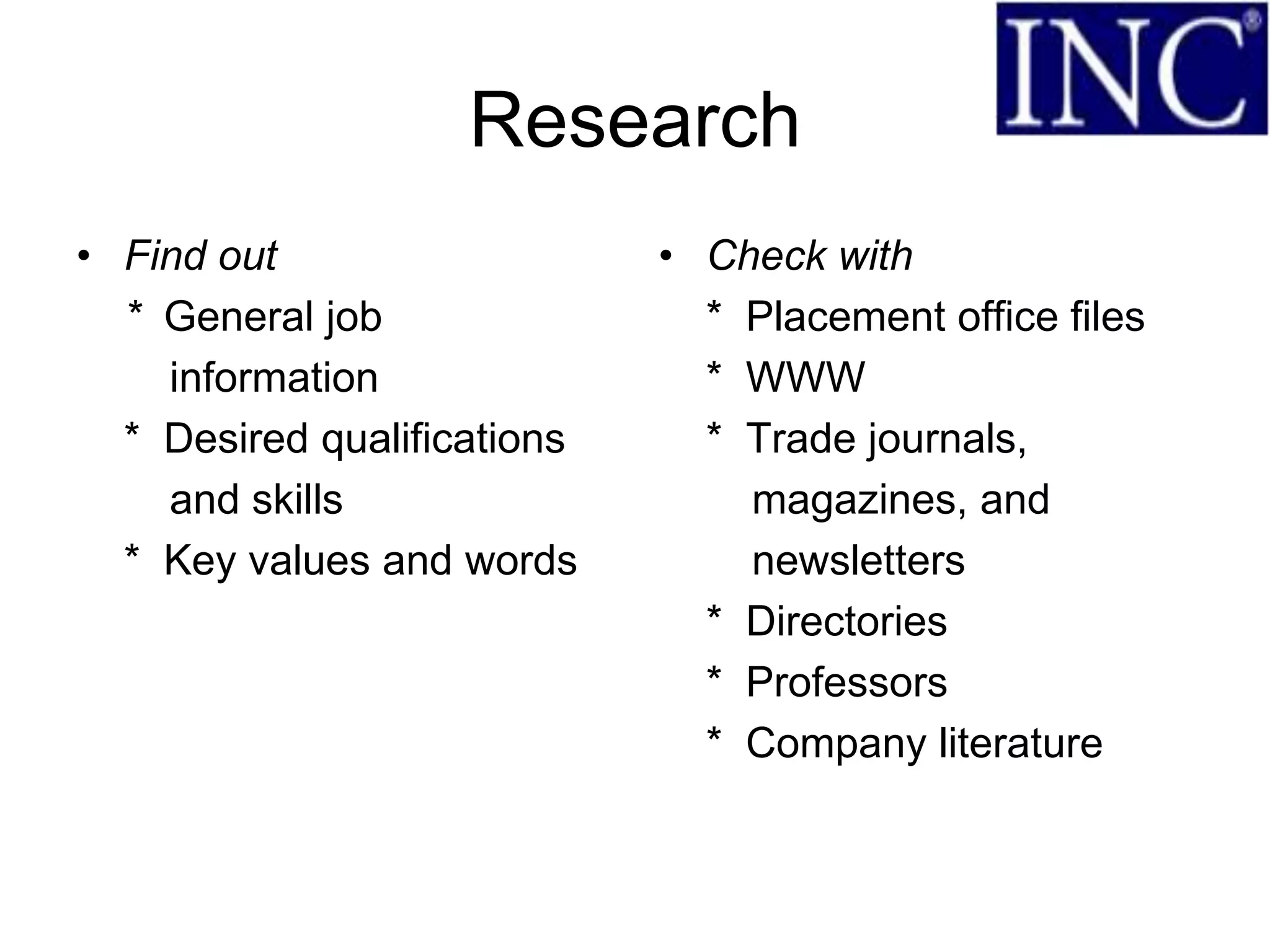 Research
• Find out                   • Check with
  * General job                * Placement office files
    information                * WWW
  * Desired qualifications     * Trade journals,
    and skills                   magazines, and
  * Key values and words         newsletters
                               * Directories
                               * Professors
                               * Company literature
 