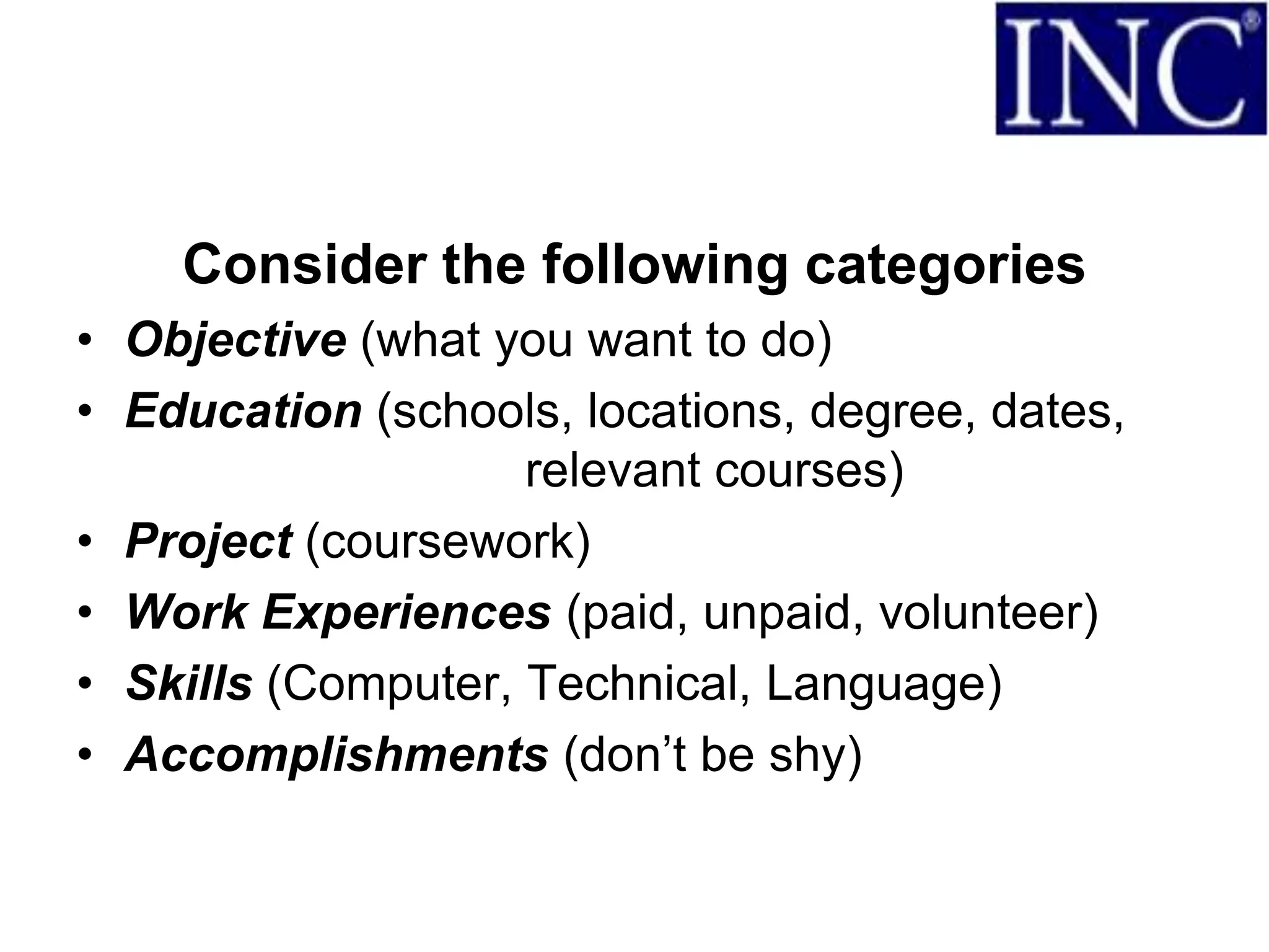 Consider the following categories
• Objective (what you want to do)
• Education (schools, locations, degree, dates,
                    relevant courses)
• Project (coursework)
• Work Experiences (paid, unpaid, volunteer)
• Skills (Computer, Technical, Language)
• Accomplishments (don’t be shy)
 