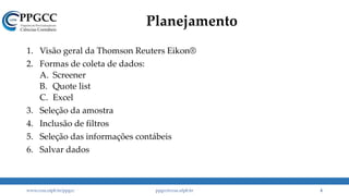 Planejamento
1. Visão geral da Thomson Reuters Eikon®
2. Formas de coleta de dados:
A. Screener
B. Quote list
C. Excel
3. Seleção da amostra
4. Inclusão de filtros
5. Seleção das informações contábeis
6. Salvar dados
www.ccsa.ufpb.br/ppgcc ppgcc@ccsa.ufpb.br 4
 