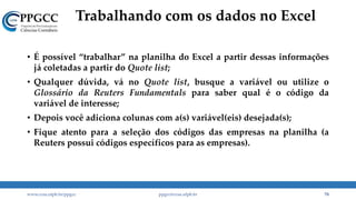 Trabalhando com os dados no Excel
www.ccsa.ufpb.br/ppgcc ppgcc@ccsa.ufpb.br 78
• É possível “trabalhar” na planilha do Excel a partir dessas informações
já coletadas a partir do Quote list;
• Qualquer dúvida, vá no Quote list, busque a variável ou utilize o
Glossário da Reuters Fundamentals para saber qual é o código da
variável de interesse;
• Depois você adiciona colunas com a(s) variável(eis) desejada(s);
• Fique atento para a seleção dos códigos das empresas na planilha (a
Reuters possui códigos específicos para as empresas).
 